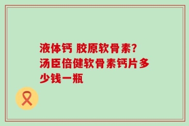液体钙 胶原软骨素？汤臣倍健软骨素钙片多少钱一瓶