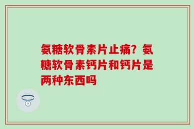 氨糖软骨素片止痛？氨糖软骨素钙片和钙片是两种东西吗