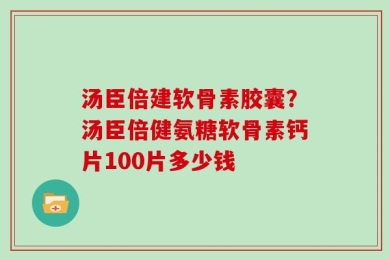 汤臣倍建软骨素胶囊？汤臣倍健氨糖软骨素钙片100片多少钱