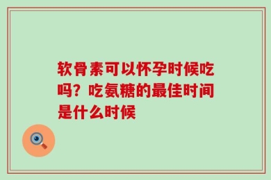 软骨素可以怀孕时候吃吗？吃氨糖的最佳时间是什么时候