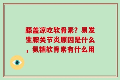 膝盖凉吃软骨素？易发生膝关节炎原因是什么，氨糖软骨素有什么用