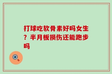 打球吃软骨素好吗女生？半月板损伤还能跑步吗