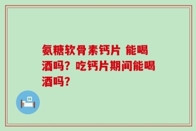 氨糖软骨素钙片 能喝酒吗？吃钙片期间能喝酒吗？