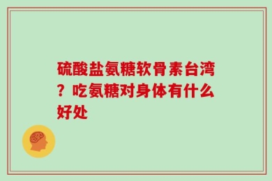硫酸盐氨糖软骨素台湾？吃氨糖对身体有什么好处