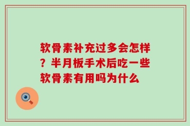软骨素补充过多会怎样？半月板手术后吃一些软骨素有用吗为什么