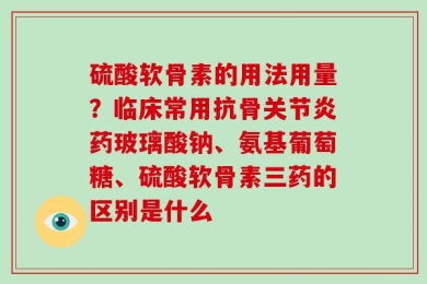 硫酸软骨素的用法用量？临床常用抗骨关节炎药玻璃酸钠、氨基葡萄糖、硫酸软骨素三药的区别是什么