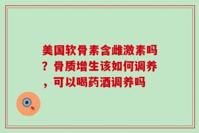 美国软骨素含雌激素吗？骨质增生该如何调养，可以喝药酒调养吗
