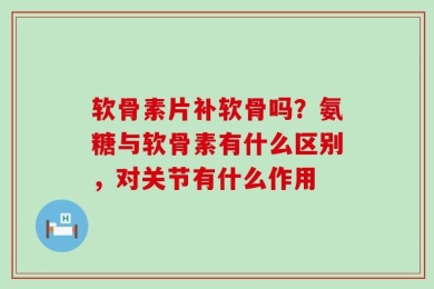 软骨素片补软骨吗？氨糖与软骨素有什么区别，对关节有什么作用