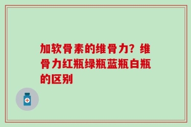 加软骨素的维骨力？维骨力红瓶绿瓶蓝瓶白瓶的区别