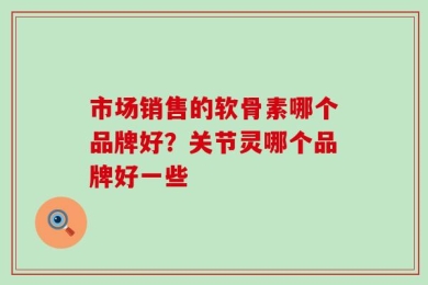 市场销售的软骨素哪个品牌好？关节灵哪个品牌好一些