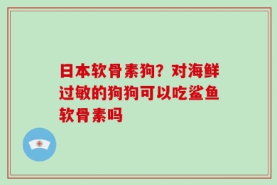 日本软骨素狗？对海鲜过敏的狗狗可以吃鲨鱼软骨素吗
