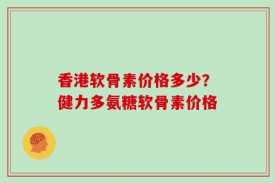 香港软骨素价格多少？健力多氨糖软骨素价格