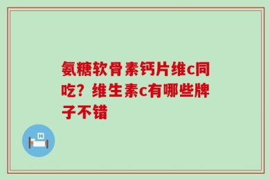 氨糖软骨素钙片维c同吃？维生素c有哪些牌子不错