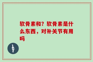 软骨素和？软骨素是什么东西，对补关节有用吗