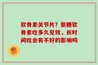 软骨素关节片？氨糖软骨素吃多久见效，长时间吃会有不好的影响吗