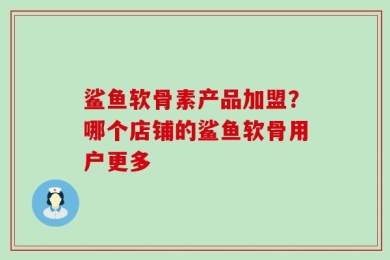 鲨鱼软骨素产品加盟？哪个店铺的鲨鱼软骨用户更多