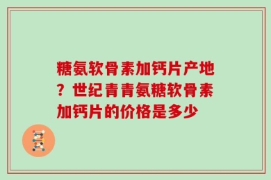 糖氨软骨素加钙片产地？世纪青青氨糖软骨素加钙片的价格是多少
