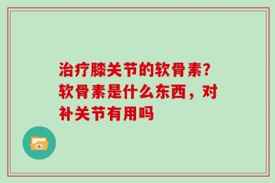 治疗膝关节的软骨素？软骨素是什么东西，对补关节有用吗