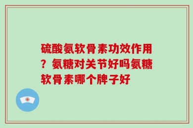 硫酸氨软骨素功效作用？氨糖对关节好吗氨糖软骨素哪个牌子好