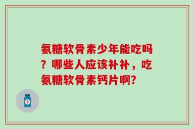 氨糖软骨素少年能吃吗？哪些人应该补补，吃氨糖软骨素钙片啊？