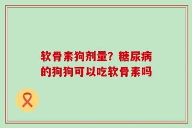 软骨素狗剂量？糖尿病的狗狗可以吃软骨素吗
