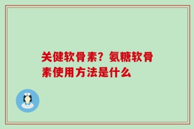 关健软骨素？氨糖软骨素使用方法是什么