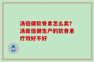 汤倍健软骨素怎么卖？汤臣倍健生产的软骨素疗效好不好