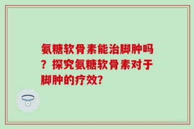 氨糖软骨素能治脚肿吗？探究氨糖软骨素对于脚肿的疗效？
