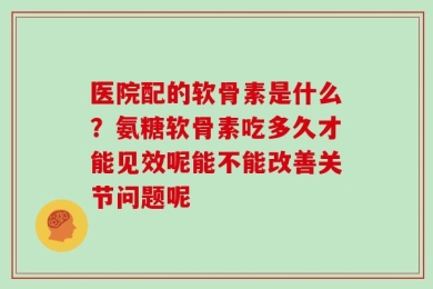 医院配的软骨素是什么？氨糖软骨素吃多久才能见效呢能不能改善关节问题呢
