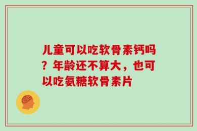 儿童可以吃软骨素钙吗？年龄还不算大，也可以吃氨糖软骨素片
