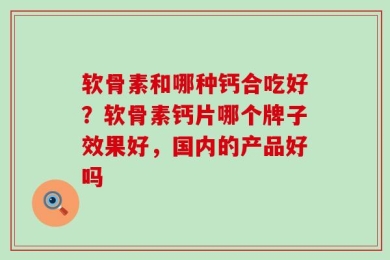 软骨素和哪种钙合吃好？软骨素钙片哪个牌子效果好，国内的产品好吗