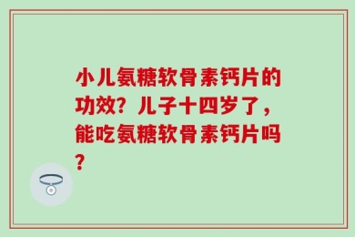 小儿氨糖软骨素钙片的功效？儿子十四岁了，能吃氨糖软骨素钙片吗？