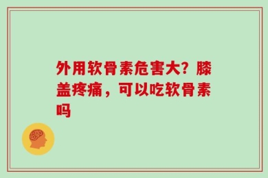 外用软骨素危害大？膝盖疼痛，可以吃软骨素吗