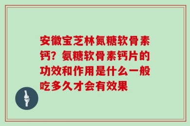 安徽宝芝林氮糖软骨素钙？氨糖软骨素钙片的功效和作用是什么一般吃多久才会有效果