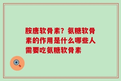 胺唐软骨素？氨糖软骨素的作用是什么哪些人需要吃氨糖软骨素