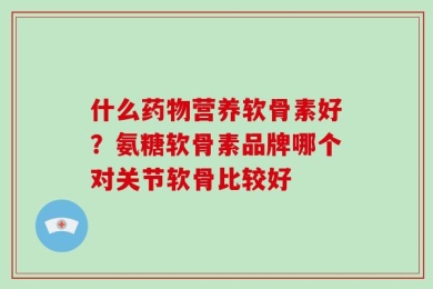 什么药物营养软骨素好？氨糖软骨素品牌哪个对关节软骨比较好