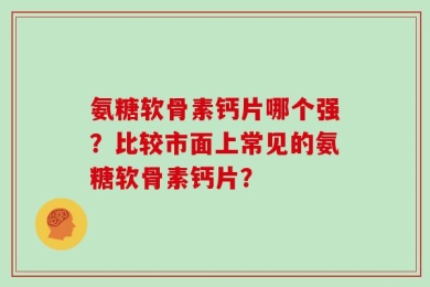氨糖软骨素钙片哪个强？比较市面上常见的氨糖软骨素钙片？
