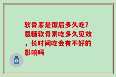 软骨素是饭后多久吃？氨糖软骨素吃多久见效，长时间吃会有不好的影响吗