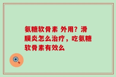 氨糖软骨素 外用？滑膜炎怎么治疗，吃氨糖软骨素有效么