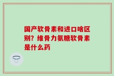 国产软骨素和进口啥区别？维骨力氨糖软骨素是什么药
