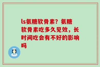 ls氨糖软骨素？氨糖软骨素吃多久见效，长时间吃会有不好的影响吗