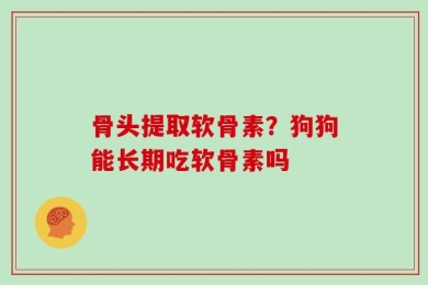 骨头提取软骨素？狗狗能长期吃软骨素吗