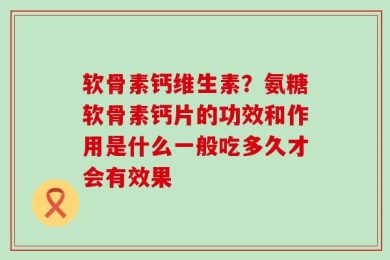 软骨素钙维生素？氨糖软骨素钙片的功效和作用是什么一般吃多久才会有效果