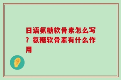 日语氨糖软骨素怎么写？氨糖软骨素有什么作用