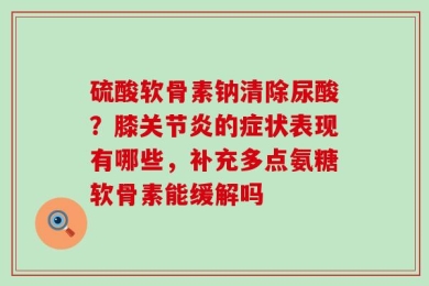 硫酸软骨素钠清除尿酸？膝关节炎的症状表现有哪些，补充多点氨糖软骨素能缓解吗