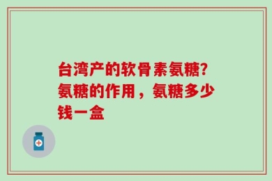 台湾产的软骨素氨糖？氨糖的作用，氨糖多少钱一盒