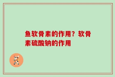 鱼软骨素的作用？软骨素硫酸钠的作用