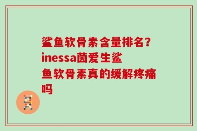 鲨鱼软骨素含量排名？inessa茵爱生鲨鱼软骨素真的缓解疼痛吗