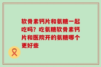软骨素钙片和氨糖一起吃吗？吃氨糖软骨素钙片和医院开的氨糖哪个更好些
