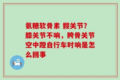 氨糖软骨素 髋关节？膝关节不响，胯骨关节空中蹬自行车时响是怎么回事